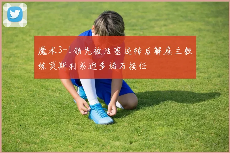 魔术3-1领先被活塞逆转后解雇主教练莫斯利或迎多诺万接任