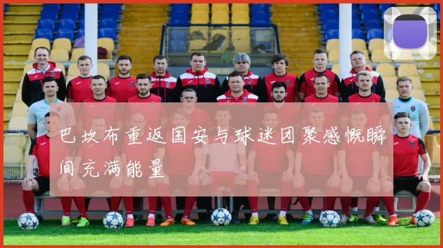 巴坎布重返国安与球迷团聚感慨瞬间充满能量
