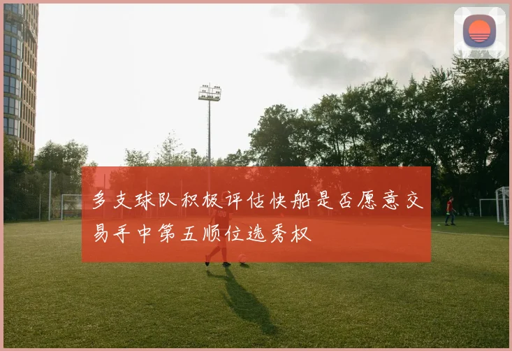多支球队积极评估快船是否愿意交易手中第五顺位选秀权