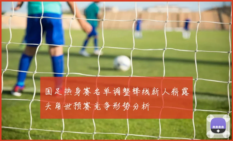 国足热身赛名单调整锋线新人崭露头角世预赛竞争形势分析