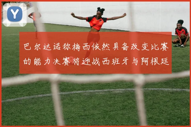 巴尔达诺称梅西依然具备改变比赛的能力决赛将迎战西班牙与阿根廷