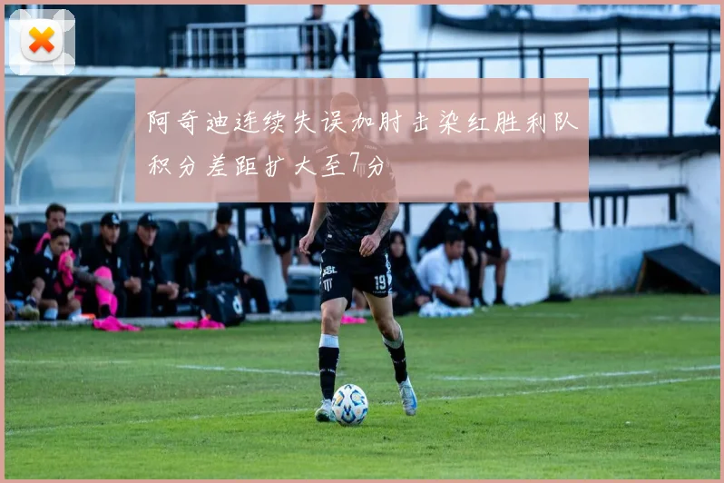 阿奇迪连续失误加肘击染红胜利队积分差距扩大至7分