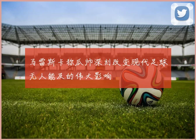 马雷斯卡称瓜帅深刻改变现代足球无人能及的伟大影响