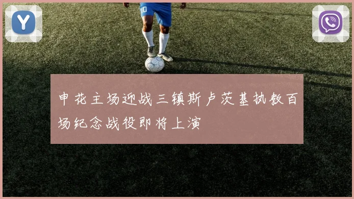 申花主场迎战三镇斯卢茨基执教百场纪念战役即将上演