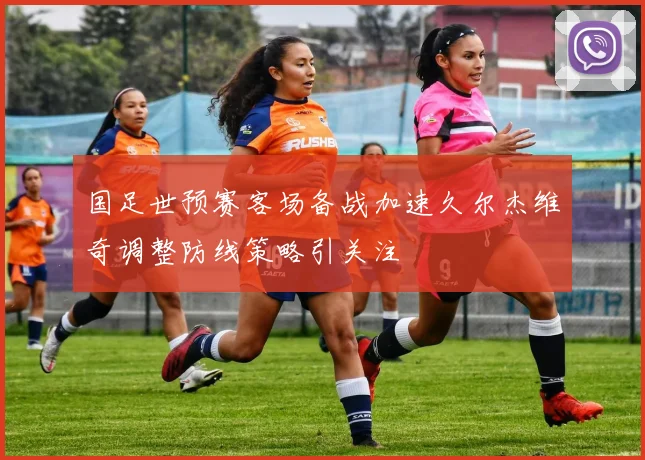 国足世预赛客场备战加速久尔杰维奇调整防线策略引关注