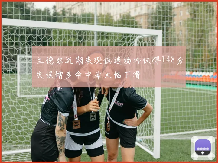 兰德尔近期表现低迷场均仅得148分失误增多命中率大幅下滑