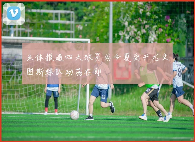 米体报道四大球员或今夏离开尤文图斯球队动荡在即