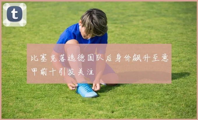 比塞克落选德国队后身价飙升至意甲前十引发关注