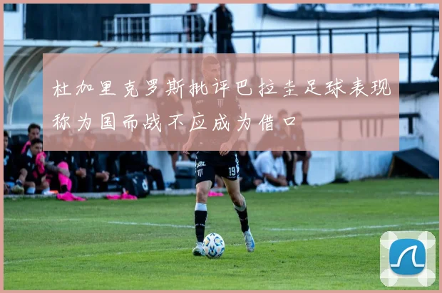 杜加里克罗斯批评巴拉圭足球表现称为国而战不应成为借口
