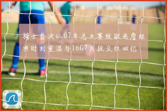 骑士首次以07年总决赛致敬老詹经典时刻重温与16G7片段交织回忆