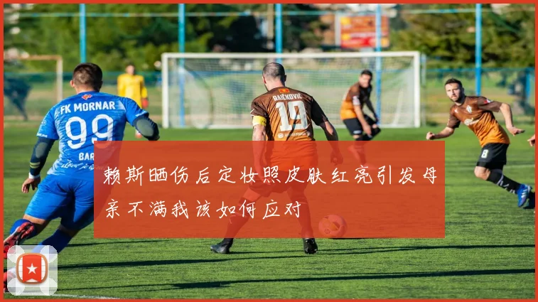 赖斯晒伤后定妆照皮肤红亮引发母亲不满我该如何应对