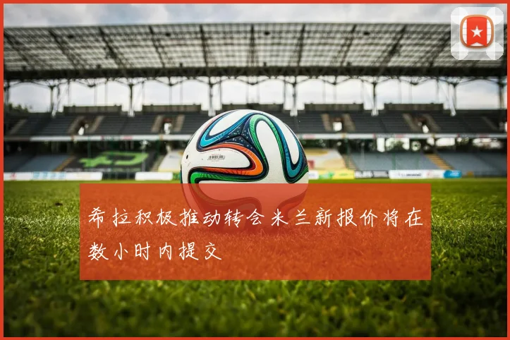 希拉积极推动转会米兰新报价将在数小时内提交