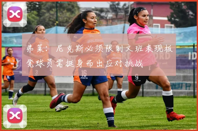弗莱：尼克斯必须限制文班表现板凳球员需挺身而出应对挑战