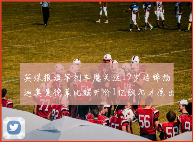 英媒报道军刺车魔关注19岁边锋扬迪奥曼德莱比锡开价1亿欧元才愿出售