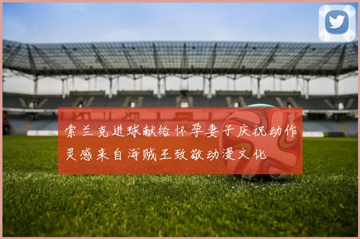 索兰克进球献给怀孕妻子庆祝动作灵感来自海贼王致敬动漫文化