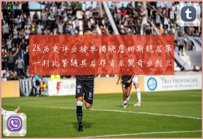 2K历史评分榜单揭晓詹姆斯稳居第一科比紧随其后邓肯东契奇分列三四位