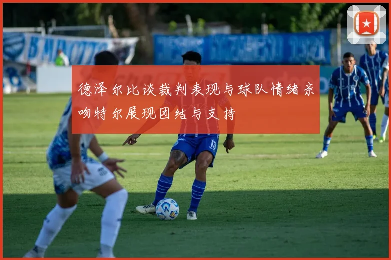 德泽尔比谈裁判表现与球队情绪亲吻特尔展现团结与支持