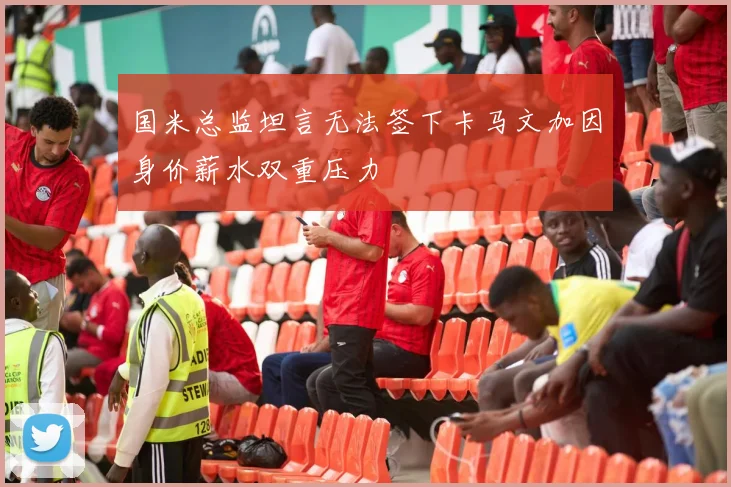 国米总监坦言无法签下卡马文加因身价薪水双重压力