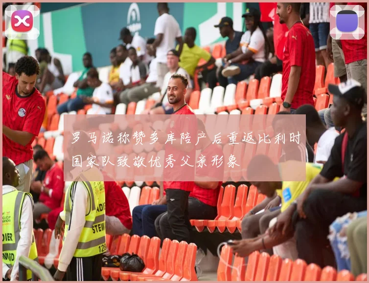 罗马诺称赞多库陪产后重返比利时国家队致敬优秀父亲形象