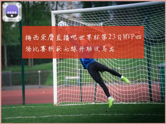 梅西荣膺直播吧世界杯第23日MVP四场比赛斩获七球并助攻乌龙