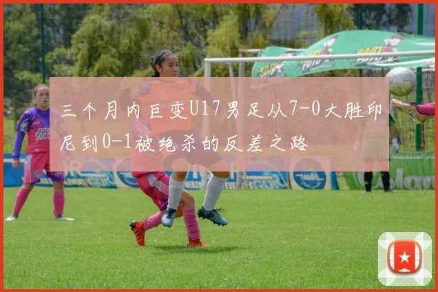 三个月内巨变U17男足从7-0大胜印尼到0-1被绝杀的反差之路