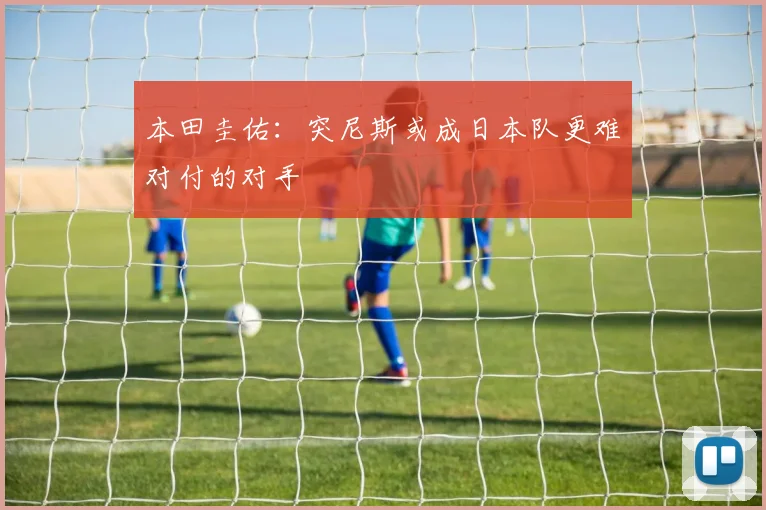 本田圭佑：突尼斯或成日本队更难对付的对手