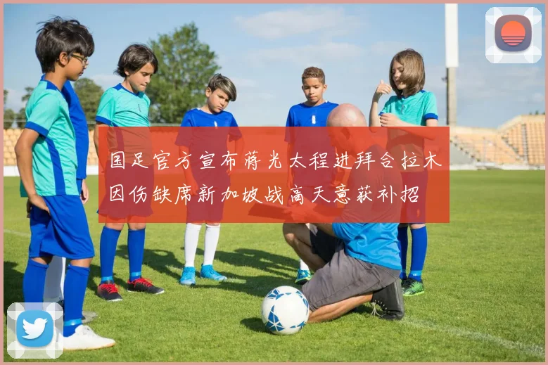 国足官方宣布蒋光太程进拜合拉木因伤缺席新加坡战高天意获补招
